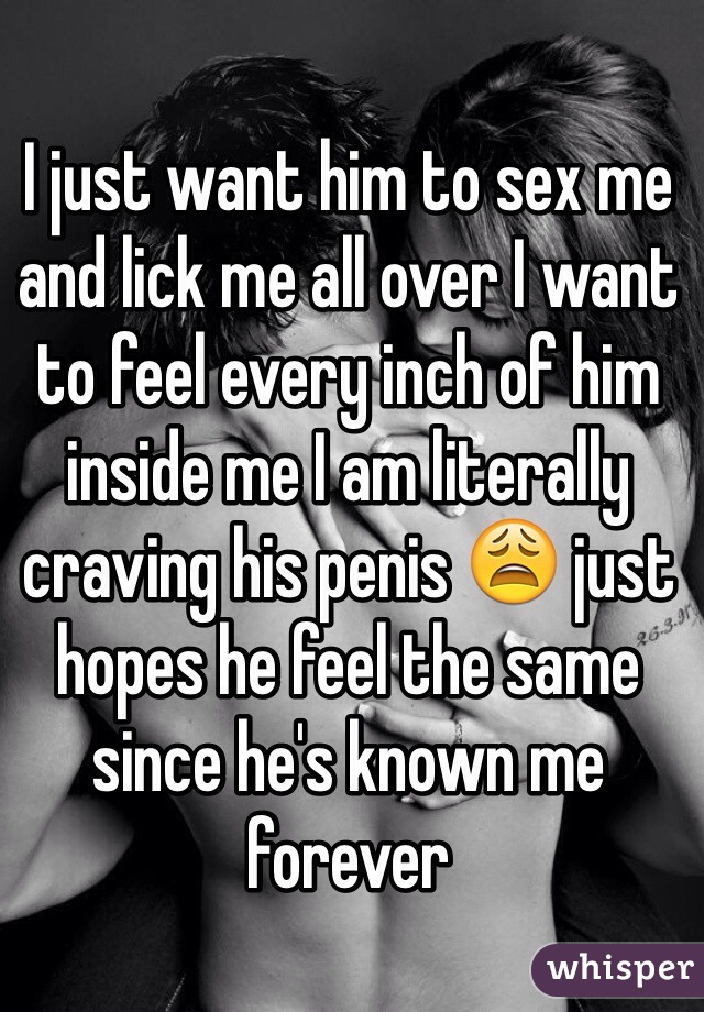 I just want him to sex me and lick me all over I want to feel every inch of him inside me I am literally craving his penis 😩 just hopes he feel the same since he's known me forever 