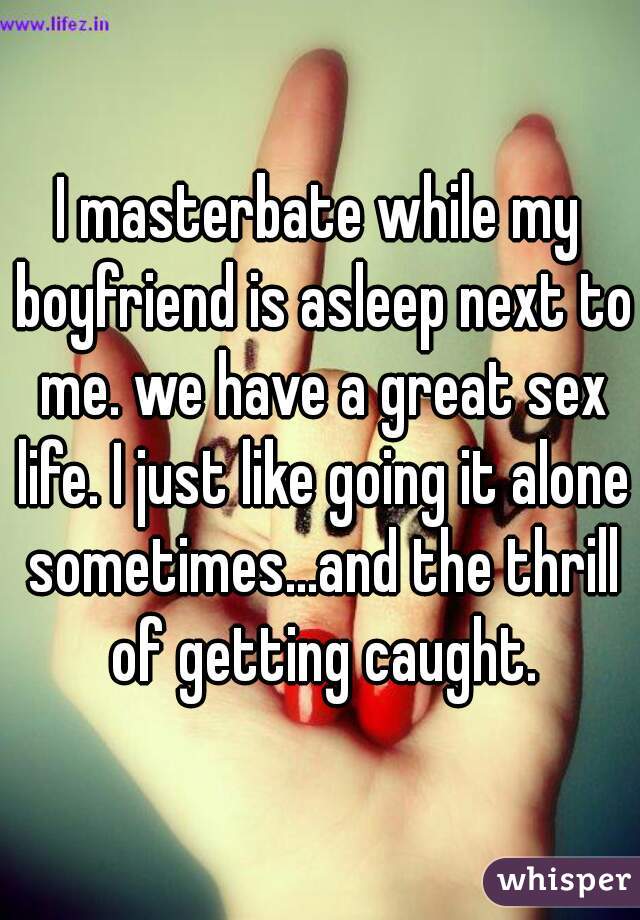 I masterbate while my boyfriend is asleep next to me. we have a great sex life. I just like going it alone sometimes...and the thrill of getting caught.