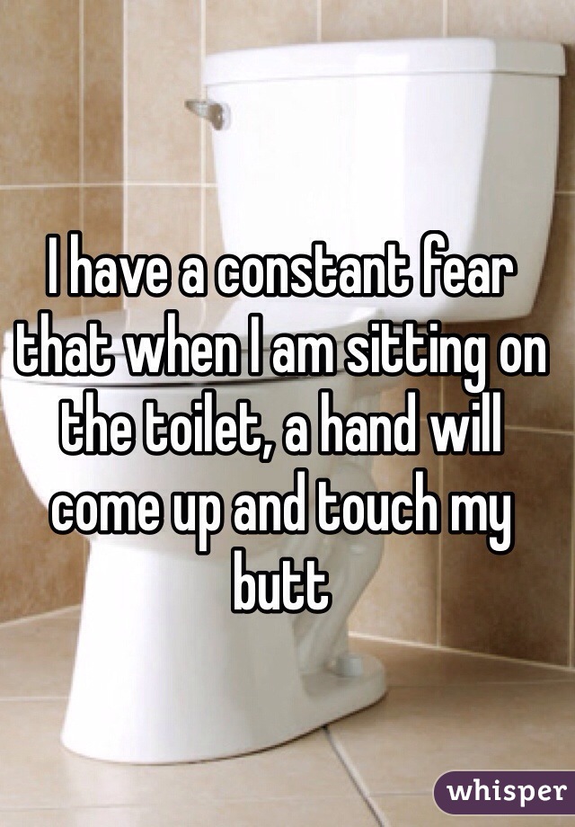 I have a constant fear that when I am sitting on the toilet, a hand will come up and touch my butt