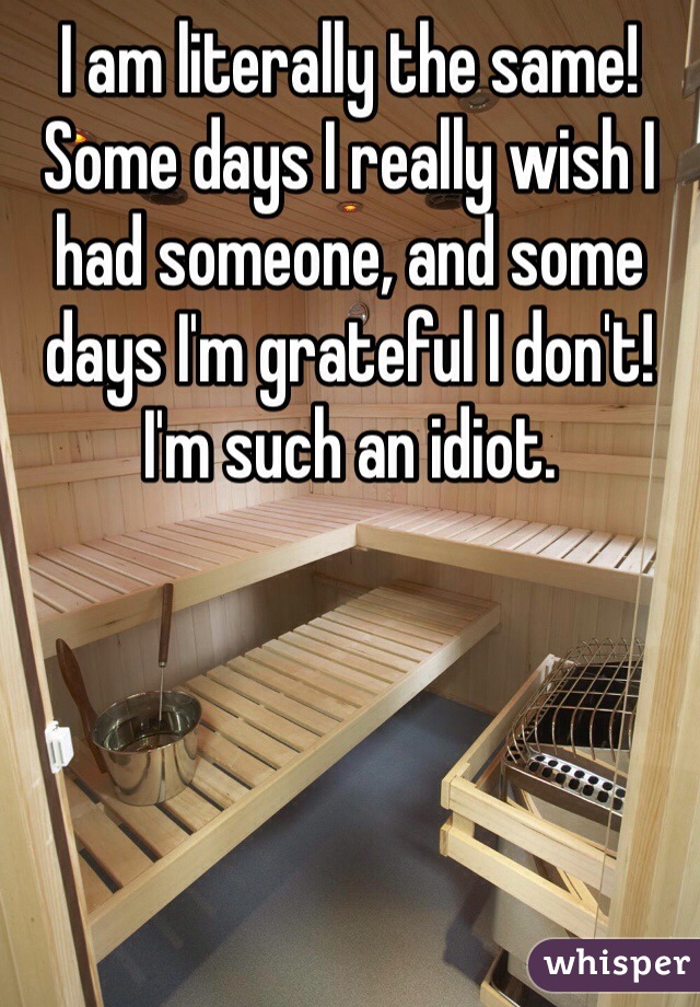 I am literally the same! Some days I really wish I had someone, and some days I'm grateful I don't! I'm such an idiot. 