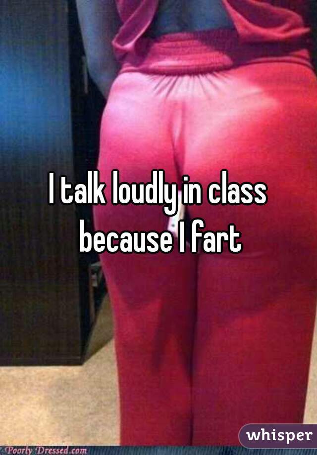 I talk loudly in class because I fart