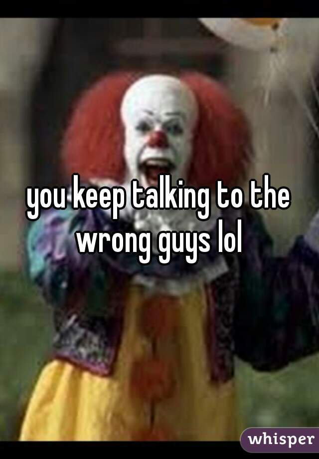 you keep talking to the wrong guys lol 