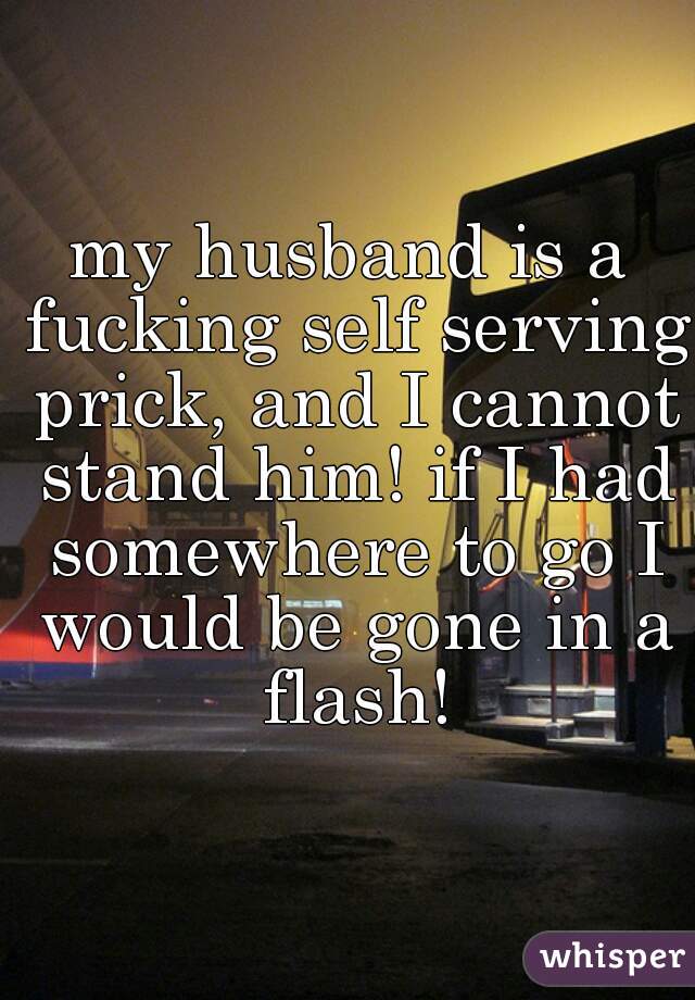 my husband is a fucking self serving prick, and I cannot stand him! if I had somewhere to go I would be gone in a flash!