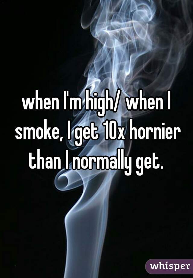 when I'm high/ when I smoke, I get 10x hornier than I normally get. 