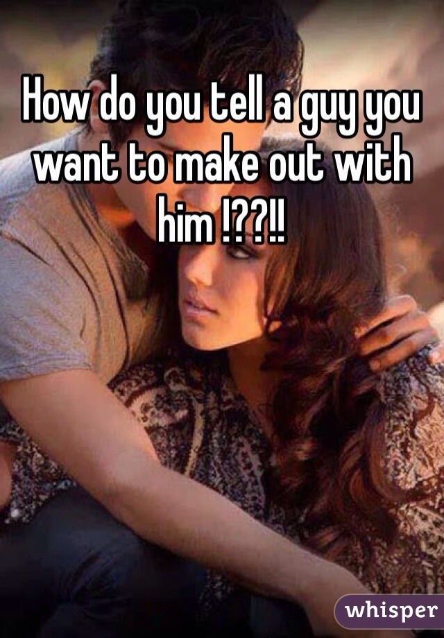 How do you tell a guy you want to make out with him !??!!