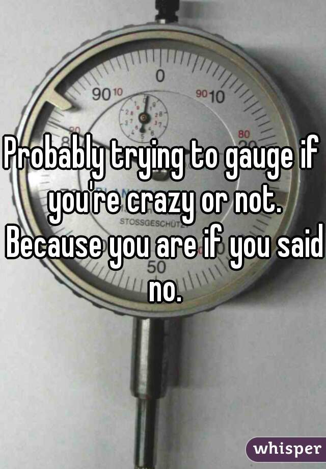 Probably trying to gauge if you're crazy or not. Because you are if you said no.