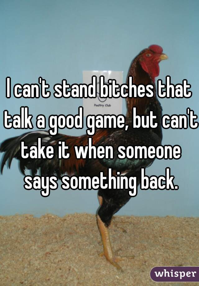 I can't stand bitches that talk a good game, but can't take it when someone says something back.