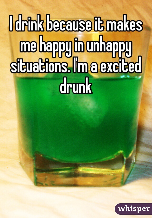 I drink because it makes me happy in unhappy situations. I'm a excited drunk