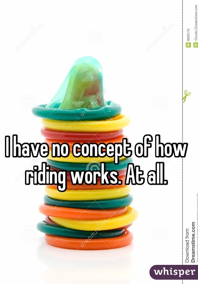 I have no concept of how riding works. At all.