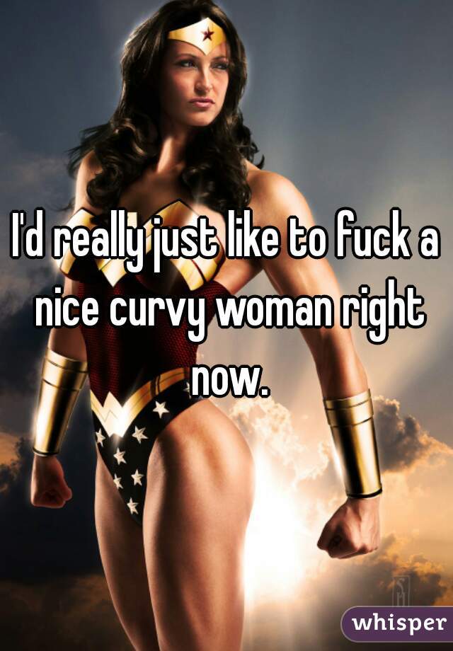 I'd really just like to fuck a nice curvy woman right now.
