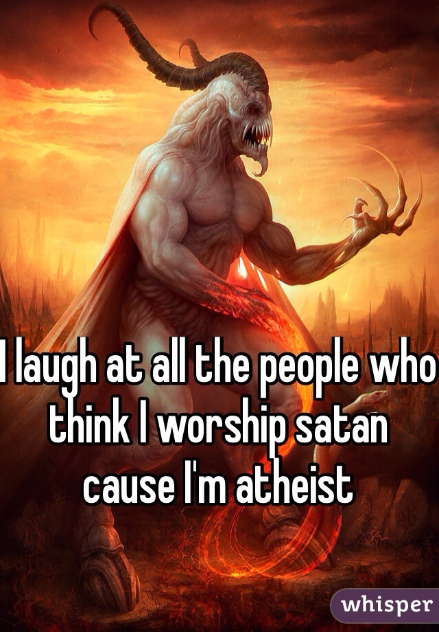 I laugh at all the people who think I worship satan cause I'm atheist