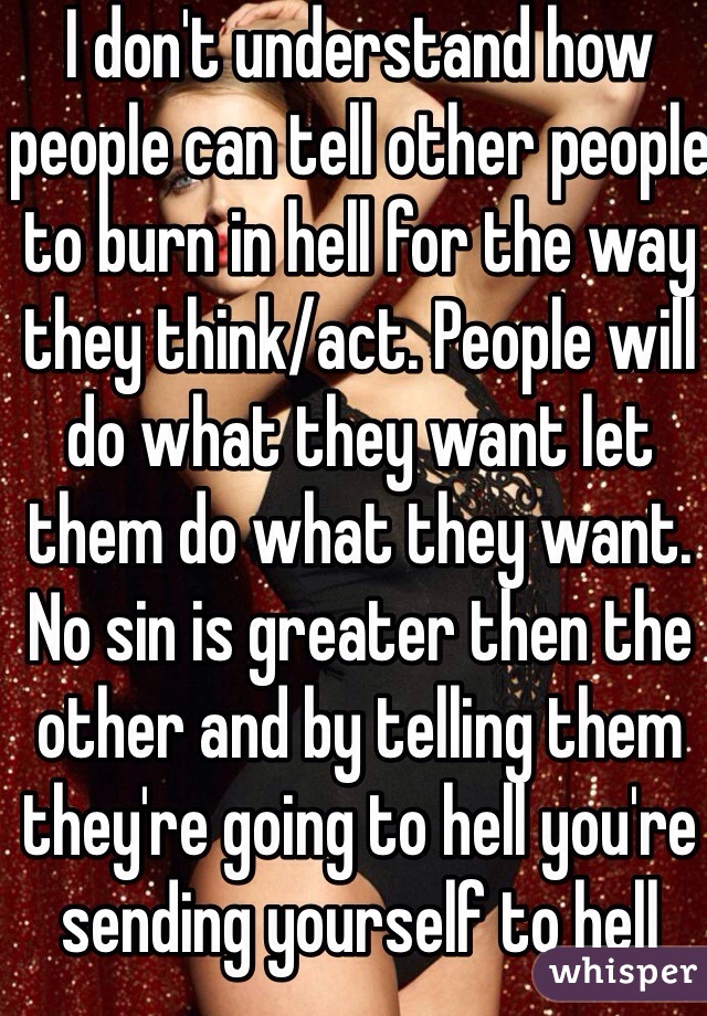 I don't understand how people can tell other people to burn in hell for the way they think/act. People will do what they want let them do what they want. No sin is greater then the other and by telling them they're going to hell you're sending yourself to hell 