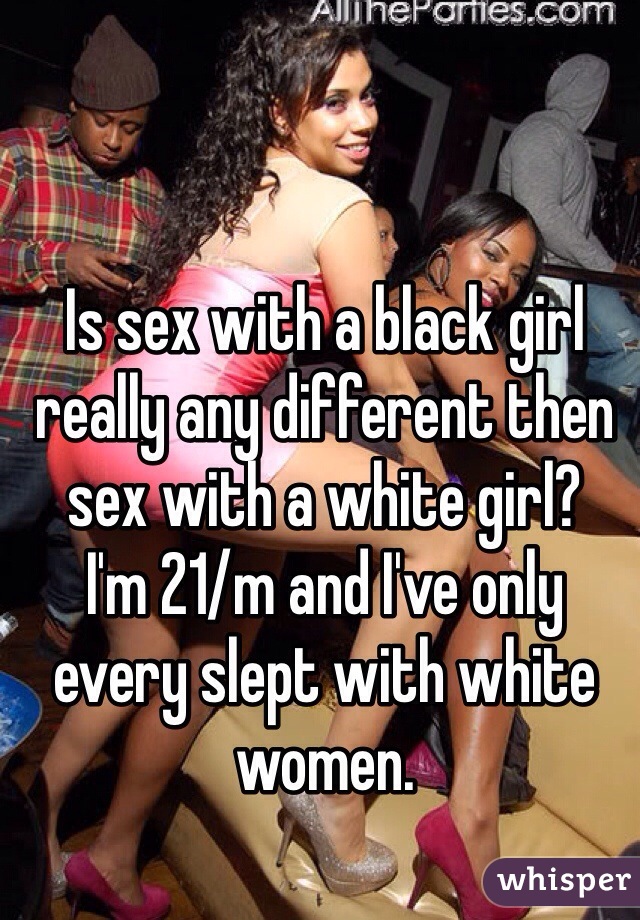 Is sex with a black girl really any different then sex with a white girl? 
I'm 21/m and I've only every slept with white women. 