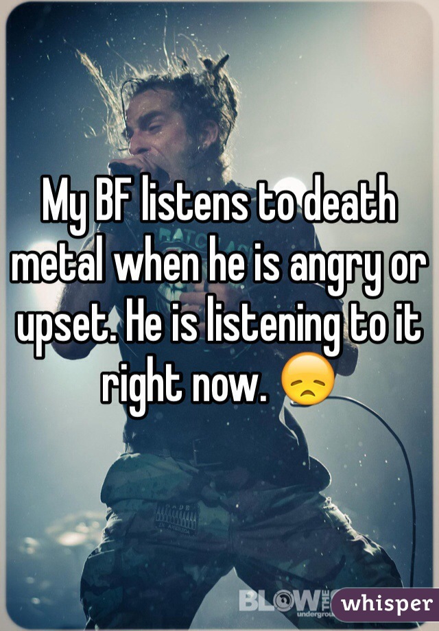 My BF listens to death metal when he is angry or upset. He is listening to it right now. 😞