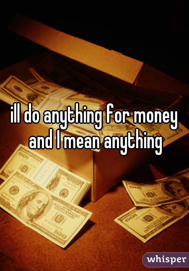 ill do anything for money and I mean anything