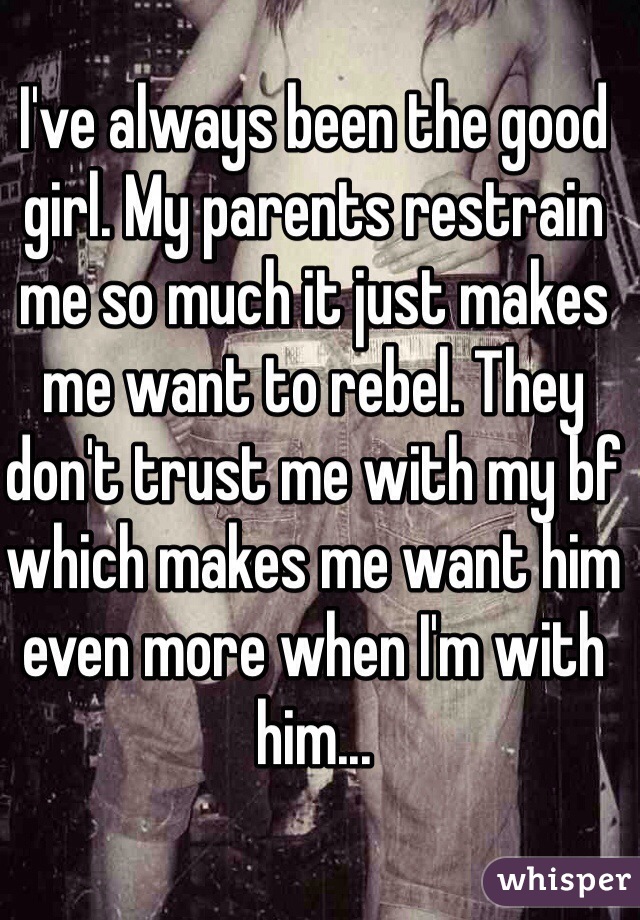 I've always been the good girl. My parents restrain me so much it just makes me want to rebel. They don't trust me with my bf which makes me want him even more when I'm with him...