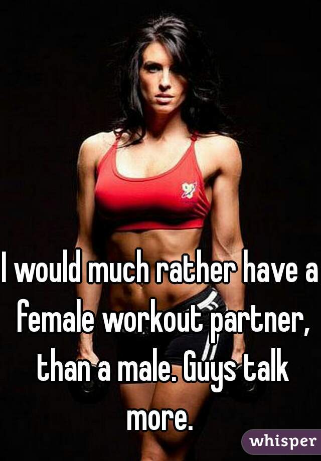 I would much rather have a female workout partner, than a male. Guys talk more. 