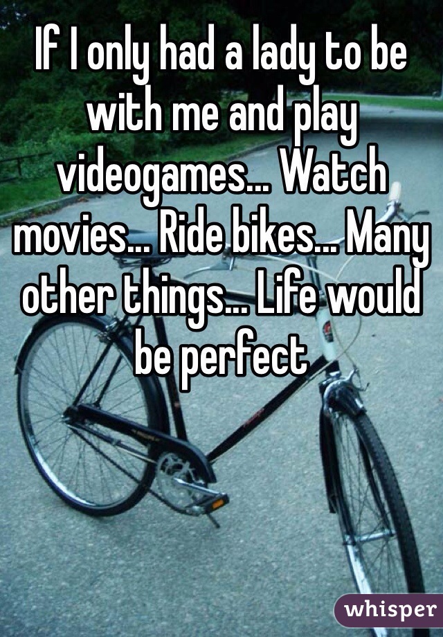 If I only had a lady to be with me and play videogames... Watch movies... Ride bikes... Many other things... Life would be perfect