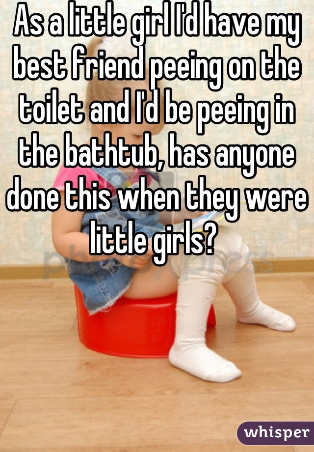 As a little girl I'd have my best friend peeing on the toilet and I'd be peeing in the bathtub, has anyone done this when they were little girls? 