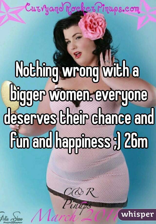 Nothing wrong with a bigger women. everyone deserves their chance and fun and happiness ;) 26m