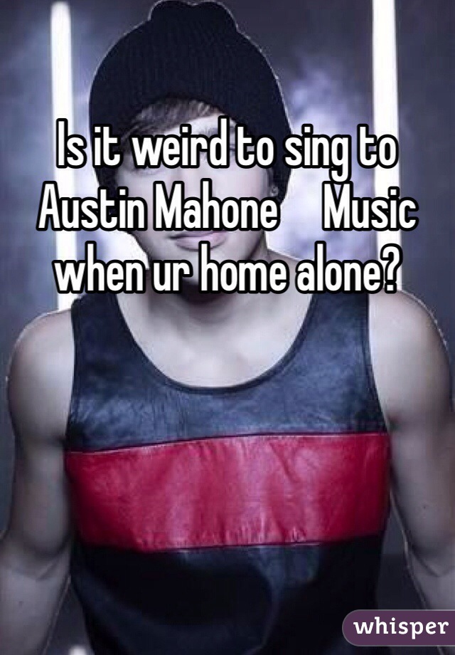 Is it weird to sing to Austin Mahone     Music when ur home alone?