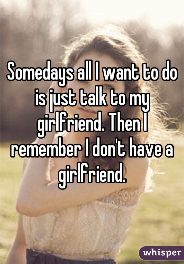 Somedays all I want to do is just talk to my girlfriend. Then I remember I don't have a girlfriend.