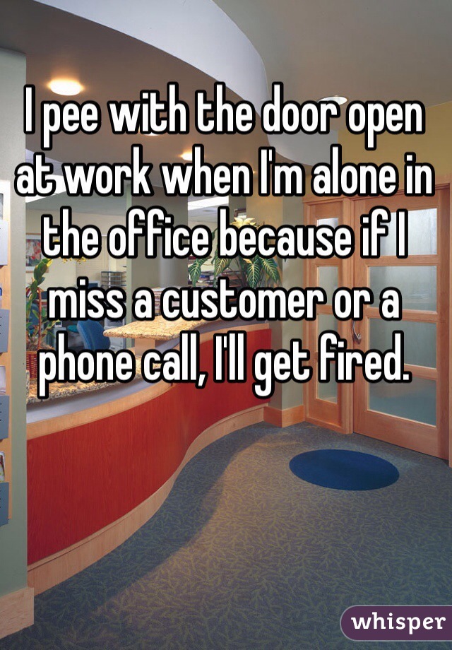 I pee with the door open at work when I'm alone in the office because if I miss a customer or a phone call, I'll get fired. 