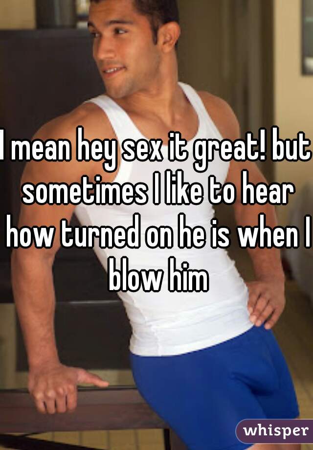 I mean hey sex it great! but sometimes I like to hear how turned on he is when I blow him