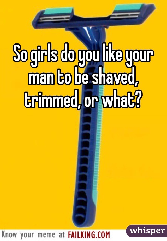 So girls do you like your man to be shaved, trimmed, or what? 
