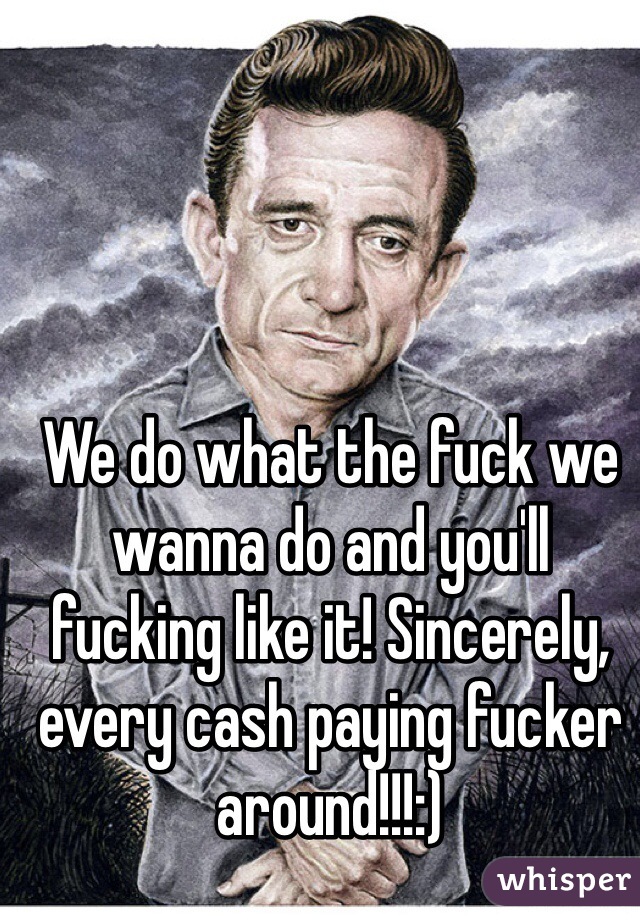 We do what the fuck we wanna do and you'll fucking like it! Sincerely, every cash paying fucker around!!!:)