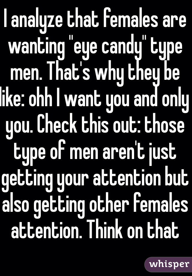 I analyze that females are wanting "eye candy" type men. That's why they be like: ohh I want you and only you. Check this out: those type of men aren't just getting your attention but also getting other females attention. Think on that  