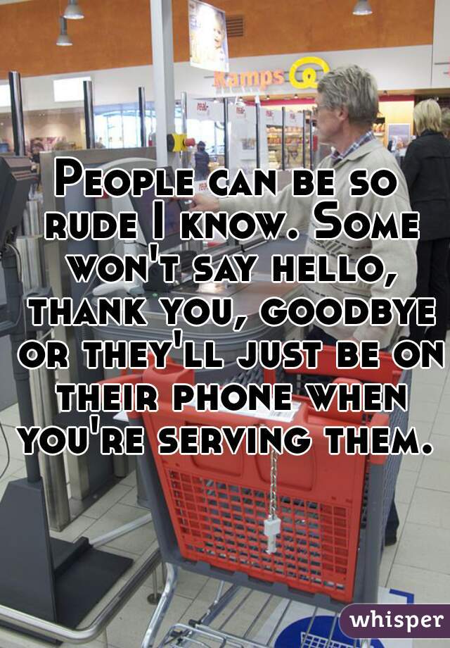 People can be so rude I know. Some won't say hello, thank you, goodbye or they'll just be on their phone when you're serving them. 