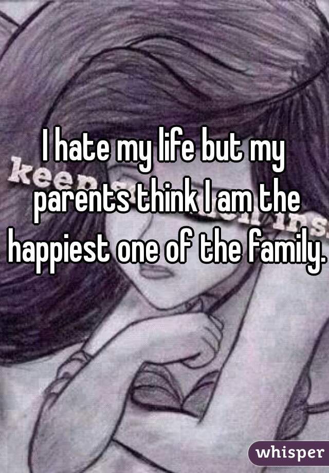 I hate my life but my parents think I am the happiest one of the family.  
