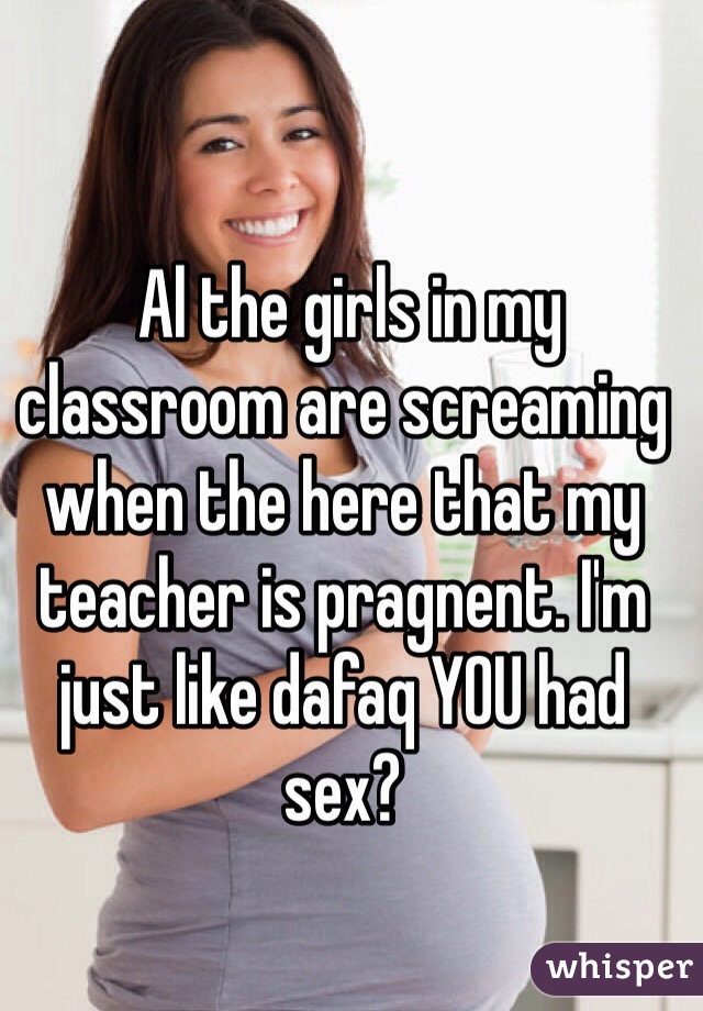  Al the girls in my classroom are screaming when the here that my teacher is pragnent. I'm just like dafaq YOU had sex? 
