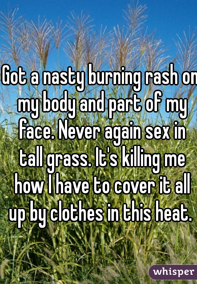 Got a nasty burning rash on my body and part of my face. Never again sex in tall grass. It's killing me how I have to cover it all up by clothes in this heat. 