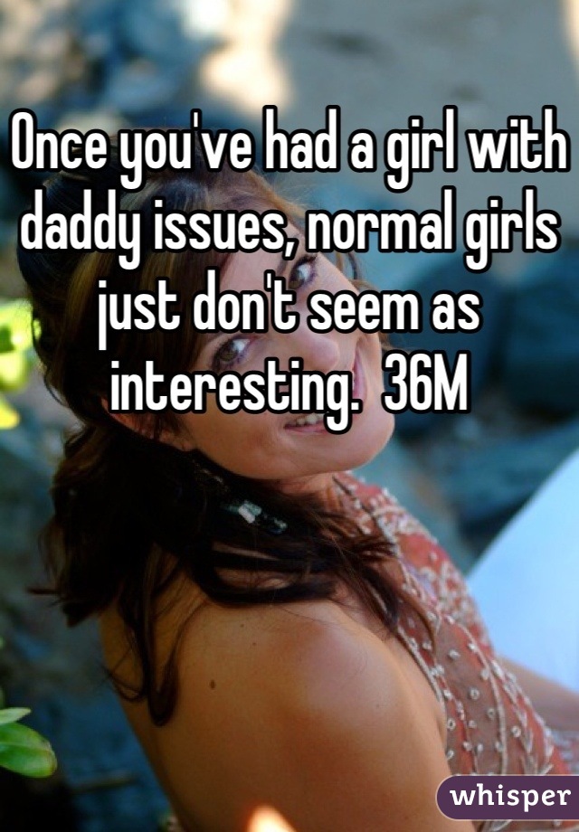 Once you've had a girl with daddy issues, normal girls just don't seem as interesting.  36M