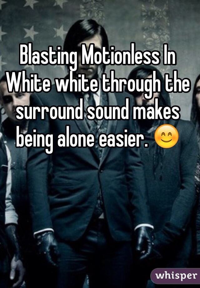 Blasting Motionless In White white through the surround sound makes being alone easier. 😊