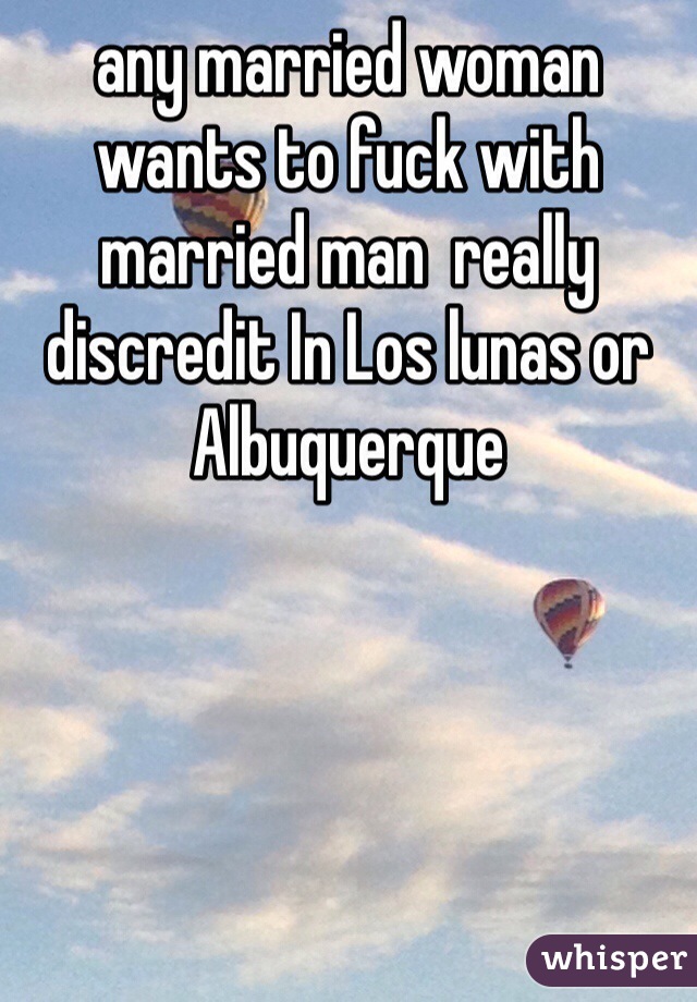 any married woman wants to fuck with married man  really discredit In Los lunas or Albuquerque 