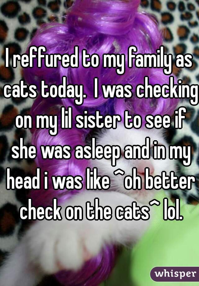 I reffured to my family as cats today.  I was checking on my lil sister to see if she was asleep and in my head i was like ^oh better check on the cats^ lol.