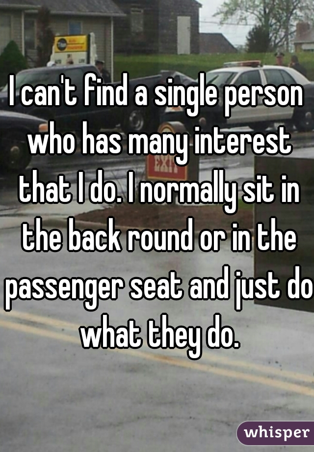 I can't find a single person who has many interest that I do. I normally sit in the back round or in the passenger seat and just do what they do.