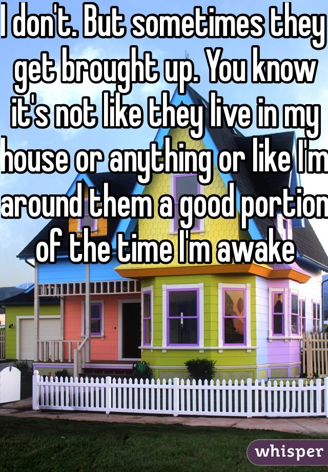 I don't. But sometimes they get brought up. You know it's not like they live in my house or anything or like I'm around them a good portion of the time I'm awake 