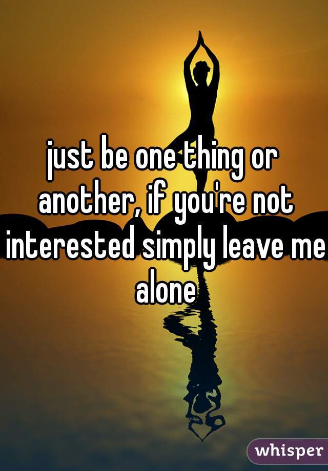 just be one thing or another, if you're not interested simply leave me alone