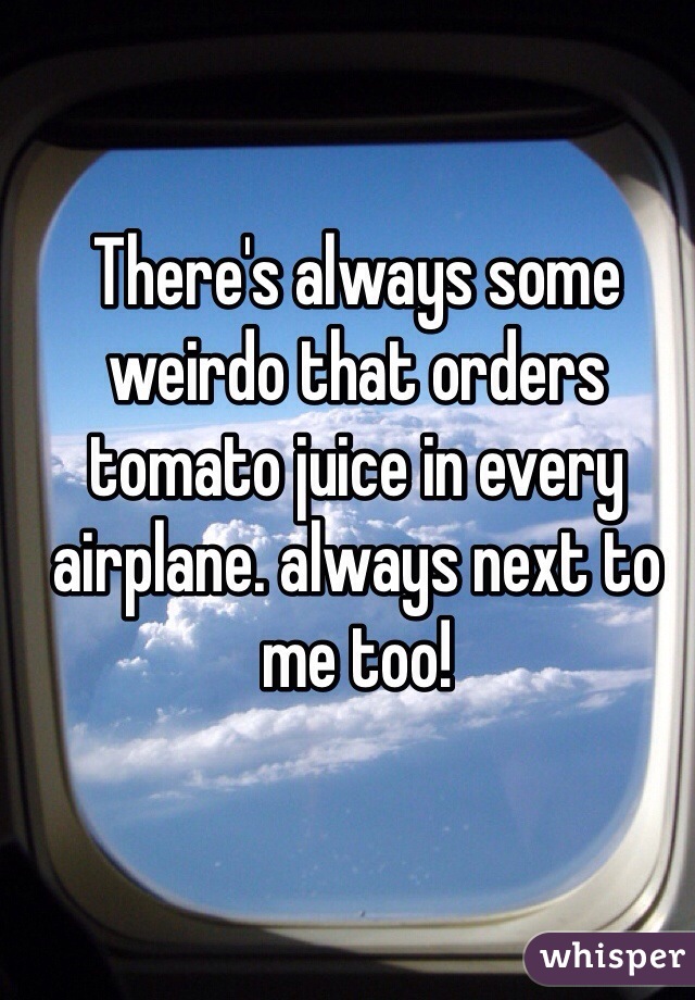 There's always some weirdo that orders tomato juice in every airplane. always next to me too!