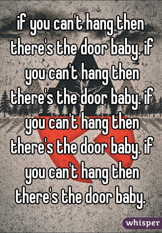 if you can't hang then there's the door baby. if you can't hang then there's the door baby. if you can't hang then there's the door baby. if you can't hang then there's the door baby. 