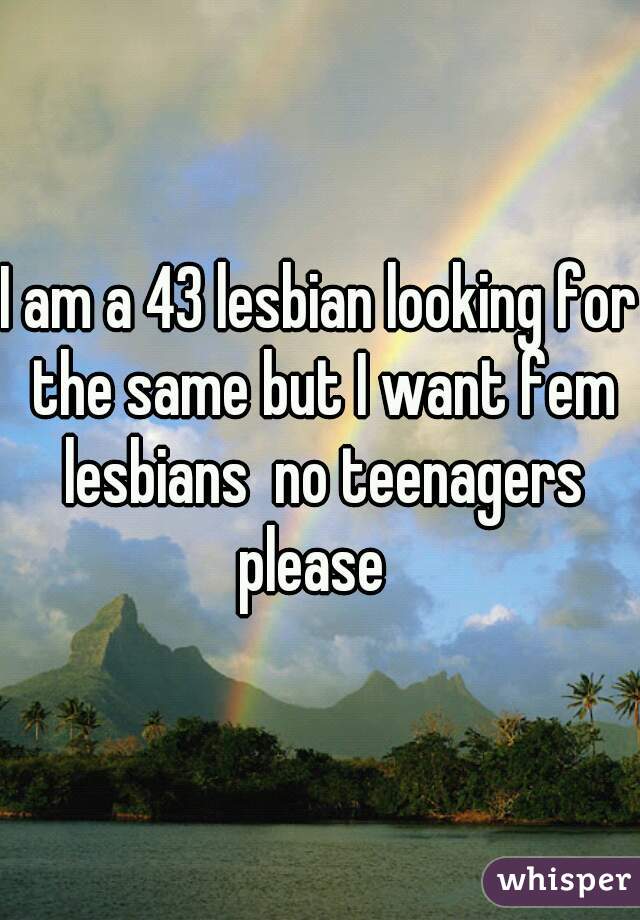 I am a 43 lesbian looking for the same but I want fem lesbians  no teenagers please  