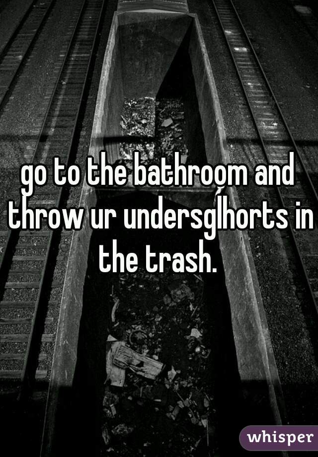 go to the bathroom and throw ur undersglhorts in the trash. 