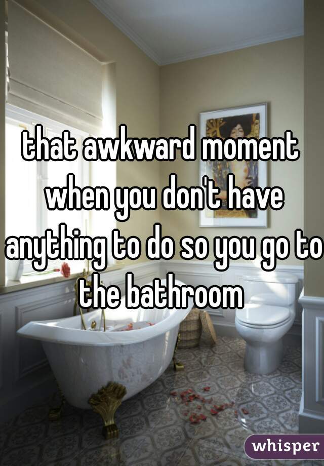 that awkward moment when you don't have anything to do so you go to the bathroom 