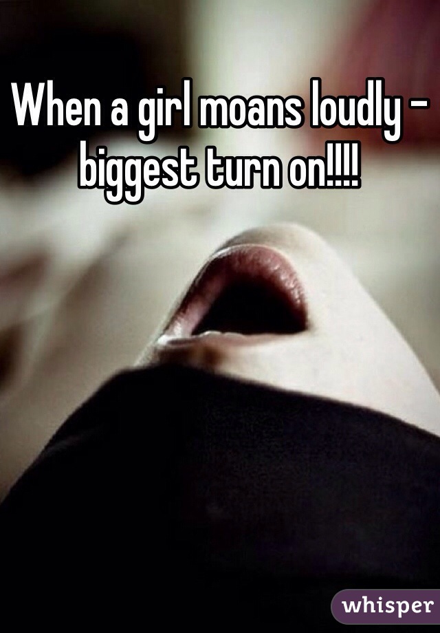 When a girl moans loudly - biggest turn on!!!!