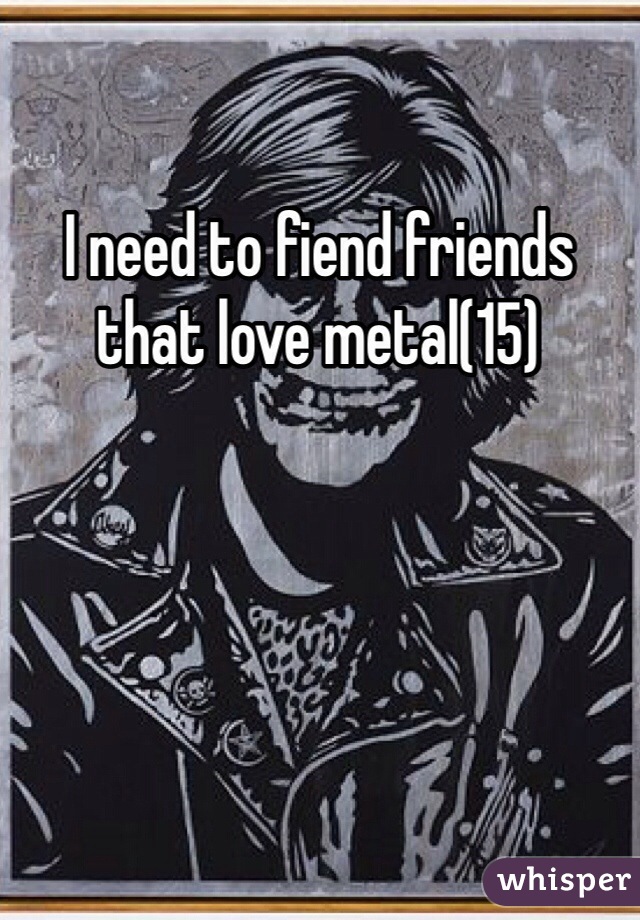 I need to fiend friends that love metal(15) 