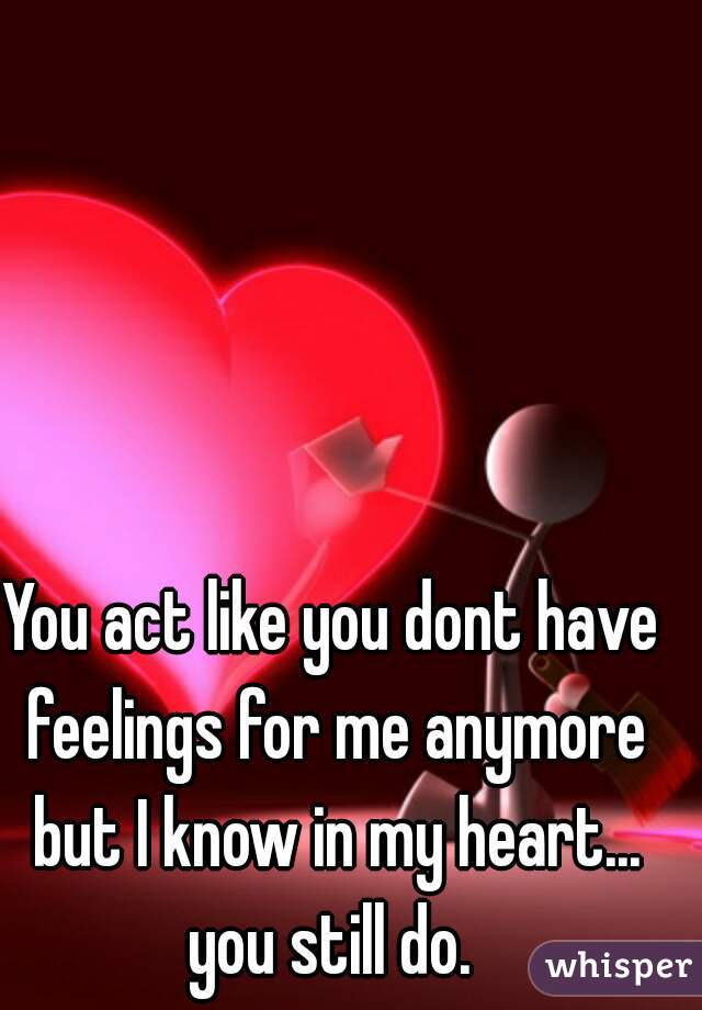 You act like you dont have feelings for me anymore but I know in my heart... you still do. 